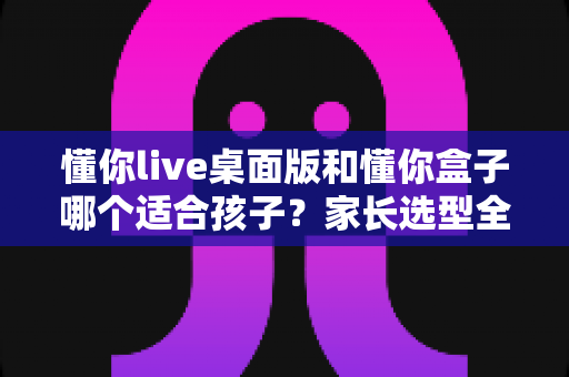 懂你live桌面版和懂你盒子哪个适合孩子?家长选型全攻略:一篇读懂两大学习工具的优缺点 懂你live桌面版和懂你盒子哪个适合孩子?家长选型全攻略:一篇读懂两大学习工具的优缺点