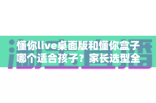 懂你live桌面版和懂你盒子哪个适合孩子？家长选型全攻略：一篇读懂两大学习工具的优缺点