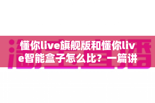 懂你live旗舰版和懂你live智能盒子怎么比?一篇讲透区别与选购思路的深度对比指南 懂你live旗舰版和懂你live智能盒子怎么比?一篇讲透区别与选购思路的深度对比指南