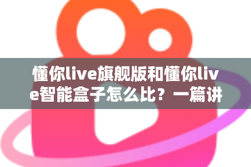 懂你live旗舰版和懂你live智能盒子怎么比？一篇讲透区别与选购思路的深度对比指南