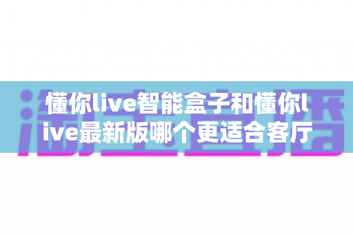 懂你live智能盒子和懂你live最新版哪个更适合客厅?客厅大屏观影选购终极指南 懂你live智能盒子和懂你live最新版哪个更适合客厅?客厅大屏观影选购终极指南
