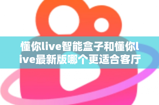 懂你live智能盒子和懂你live最新版哪个更适合客厅？客厅大屏观影选购终极指南