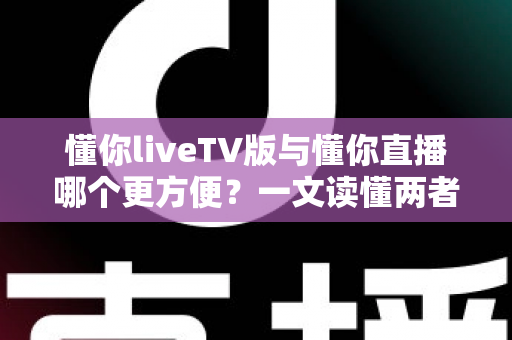 懂你liveTV版与懂你直播哪个更方便？一文读懂两者差异，选对更省心