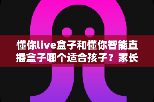 懂你live盒子和懂你智能直播盒子哪个适合孩子？家长选购避坑指南与深度对比全解析