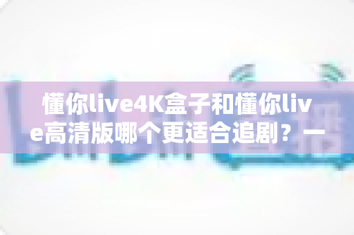 懂你live4K盒子和懂你live高清版哪个更适合追剧？一文看懂两大版本差异，选对追剧神器不踩坑