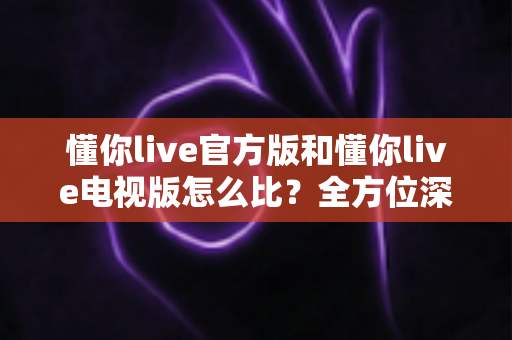 懂你live官方版和懂你live电视版怎么比？全方位深度对比解析帮你选对版本