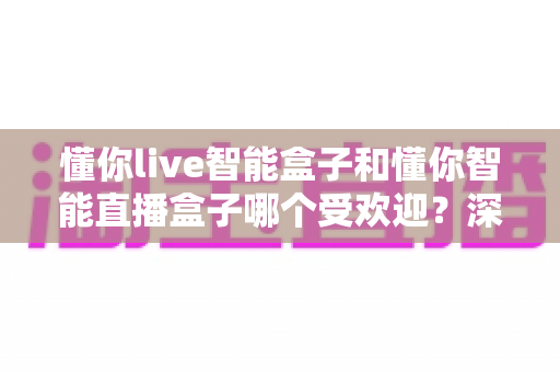 懂你live智能盒子和懂你智能直播盒子哪个受欢迎？深度对比解析帮你选对直播利器