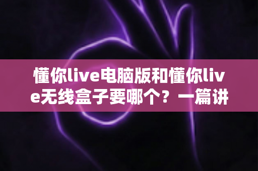 懂你live电脑版和懂你live无线盒子要哪个?一篇讲透两者差异的实用选购指南 懂你live电脑版和懂你live无线盒子要哪个?一篇讲透两者差异的实用选购指南