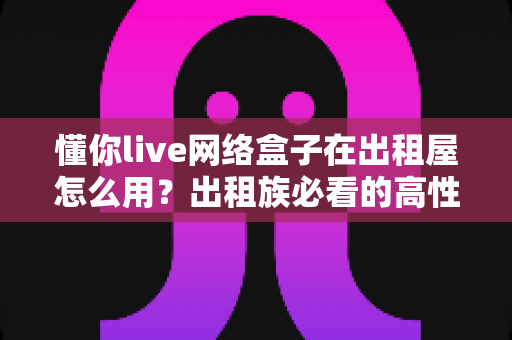 懂你live网络盒子在出租屋怎么用?出租族必看的高性价比观影安装指南 懂你live网络盒子在出租屋怎么用?出租族必看的高性价比观影安装指南