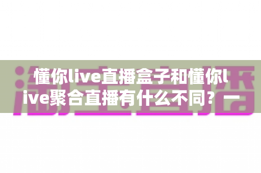懂你live直播盒子和懂你live聚合直播有什么不同？一文看懂两大方案的核心差异与选购指南