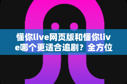 懂你live网页版和懂你live哪个更适合追剧?全方位对比解析助你选出最佳追剧方式 懂你live网页版和懂你live哪个更适合追剧?全方位对比解析助你选出最佳追剧方式