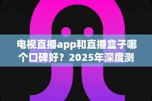 电视直播app和直播盒子哪个口碑好?2025年深度测评与家庭观影选购全指南 电视直播app和直播盒子哪个口碑好?2025年深度测评与家庭观影选购全指南