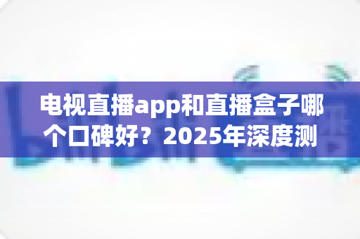 电视直播app和直播盒子哪个口碑好?2025年深度测评与家庭观影选购全指南 电视直播app和直播盒子哪个口碑好?2025年深度测评与家庭观影选购全指南