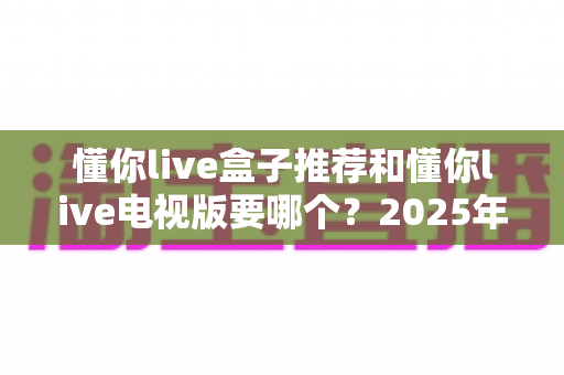 懂你live盒子推荐和懂你live电视版要哪个？2025年大屏观影选购与安装全攻略