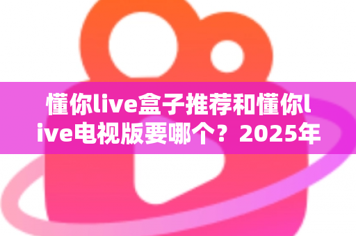 懂你live盒子推荐和懂你live电视版要哪个？2025年大屏观影选购与安装全攻略