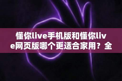 懂你live手机版和懂你live网页版哪个更适合家用？全方位深度对比助你轻松选择