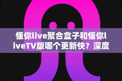 懂你live聚合盒子和懂你liveTV版哪个更新快?深度对比解析帮你选对版本 懂你live聚合盒子和懂你liveTV版哪个更新快?深度对比解析帮你选对版本