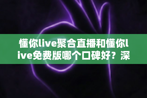 懂你live聚合直播和懂你live免费版哪个口碑好？深度对比分析帮你选对版本