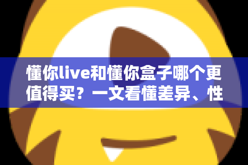 懂你live和懂你盒子哪个更值得买?一文看懂差异、性价比与选购建议 懂你live和懂你盒子哪个更值得买?一文看懂差异、性价比与选购建议