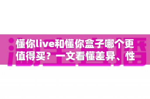 懂你live和懂你盒子哪个更值得买?一文看懂差异、性价比与选购建议 懂你live和懂你盒子哪个更值得买?一文看懂差异、性价比与选购建议