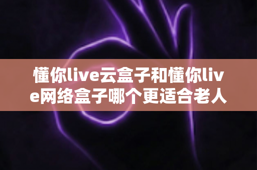 懂你live云盒子和懂你live网络盒子哪个更适合老人用?一篇文章帮你选对不踩坑 懂你live云盒子和懂你live网络盒子哪个更适合老人用?一篇文章帮你选对不踩坑