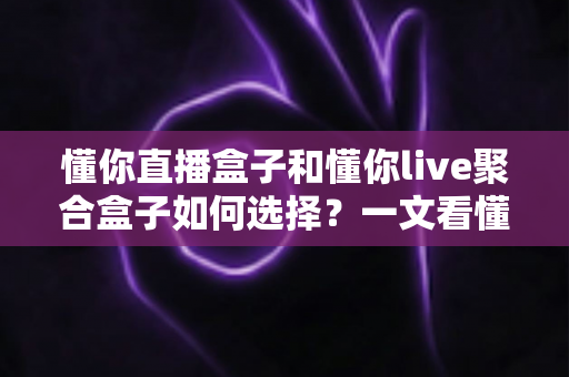 懂你直播盒子和懂你live聚合盒子如何选择？一文看懂两大电视盒子的区别与选购技巧