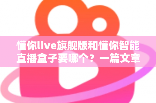 懂你live旗舰版和懂你智能直播盒子要哪个？一篇文章帮你彻底搞懂选择难题