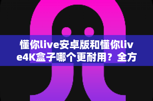 懂你live安卓版和懂你live4K盒子哪个更耐用?全方位寿命对比与选购避坑指南 懂你live安卓版和懂你live4K盒子哪个更耐用?全方位寿命对比与选购避坑指南
