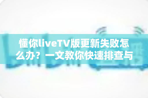 懂你liveTV版更新失败怎么办？一文教你快速排查与解决，轻松恢复畅快观影体验