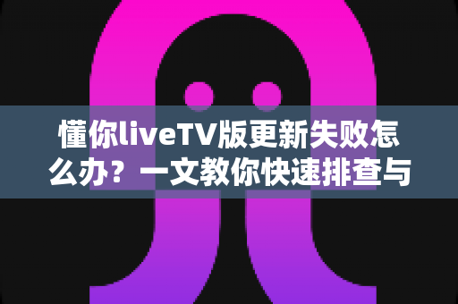 懂你liveTV版更新失败怎么办？一文教你快速排查与解决，轻松恢复畅快观影体验