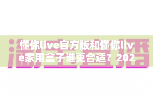 懂你live官方版和懂你live家用盒子谁更合适？2025年最全选购指南与深度对比解析