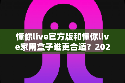 懂你live官方版和懂你live家用盒子谁更合适？2025年最全选购指南与深度对比解析
