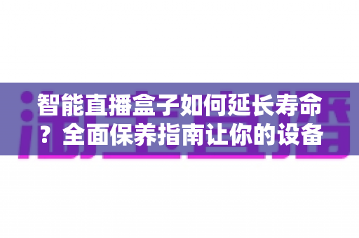 智能直播盒子如何延长寿命?全面保养指南让你的设备多用三年 智能直播盒子如何延长寿命?全面保养指南让你的设备多用三年