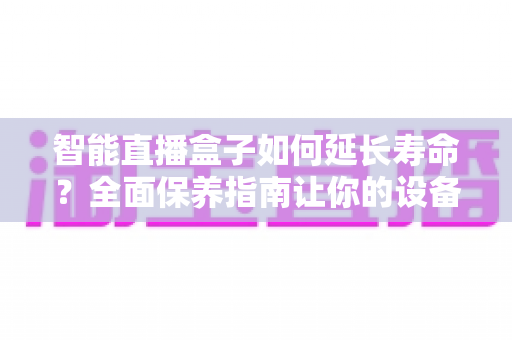 智能直播盒子如何延长寿命?全面保养指南让你的设备多用三年 智能直播盒子如何延长寿命?全面保养指南让你的设备多用三年