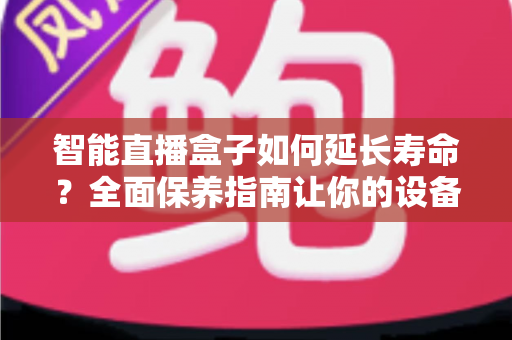 智能直播盒子如何延长寿命？全面保养指南让你的设备多用三年