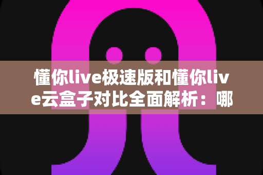 懂你live极速版和懂你live云盒子对比全面解析:哪个更适合你?看完这篇就懂了 懂你live极速版和懂你live云盒子对比全面解析:哪个更适合你?看完这篇就懂了