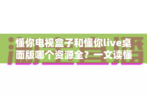 懂你电视盒子和懂你live桌面版哪个资源全？一文读懂两者差异，选对工具畅享海量影视资源