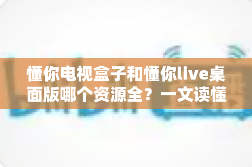懂你电视盒子和懂你live桌面版哪个资源全？一文读懂两者差异，选对工具畅享海量影视资源
