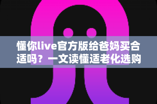 懂你live官方版给爸妈买合适吗？一文读懂适老化选购指南