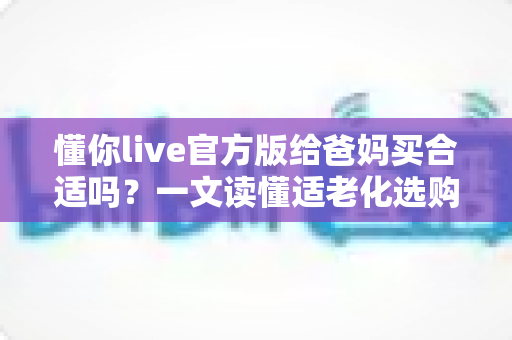 懂你live官方版给爸妈买合适吗？一文读懂适老化选购指南