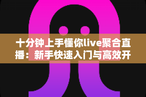 十分钟上手懂你live聚合直播：新手快速入门与高效开播全攻略