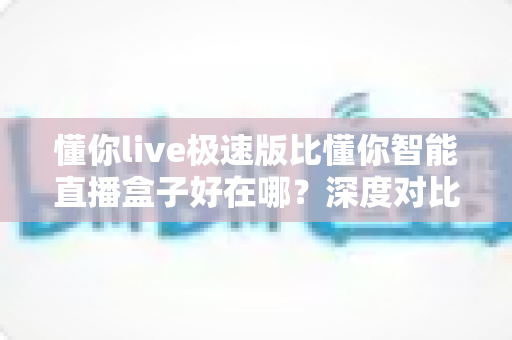 懂你live极速版比懂你智能直播盒子好在哪？深度对比评测帮你选出更优直播方案