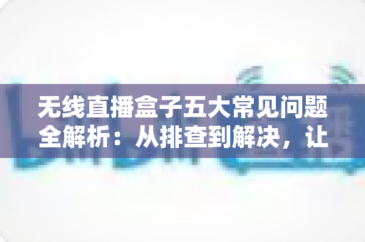 无线直播盒子五大常见问题全解析:从排查到解决,让直播稳定流畅的实用指南 无线直播盒子五大常见问题全解析:从排查到解决,让直播稳定流畅的实用指南