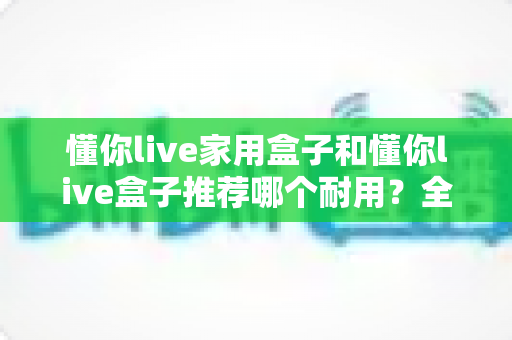 懂你live家用盒子和懂你live盒子推荐哪个耐用?全面解析帮你选对不踩坑 懂你live家用盒子和懂你live盒子推荐哪个耐用?全面解析帮你选对不踩坑