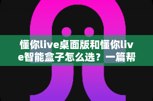 懂你live桌面版和懂你live智能盒子怎么选?一篇帮你彻底搞定的深度选购指南 懂你live桌面版和懂你live智能盒子怎么选?一篇帮你彻底搞定的深度选购指南
