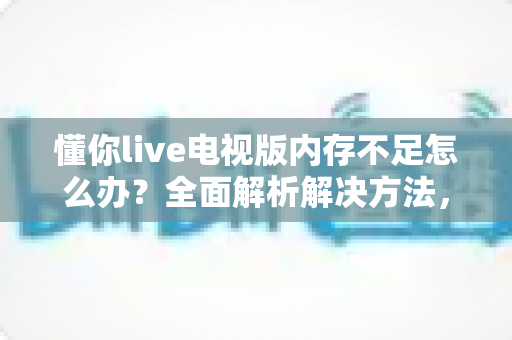 懂你live电视版内存不足怎么办？全面解析解决方法，让电视观影告别卡顿烦恼
