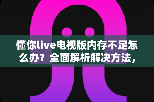 懂你live电视版内存不足怎么办？全面解析解决方法，让电视观影告别卡顿烦恼