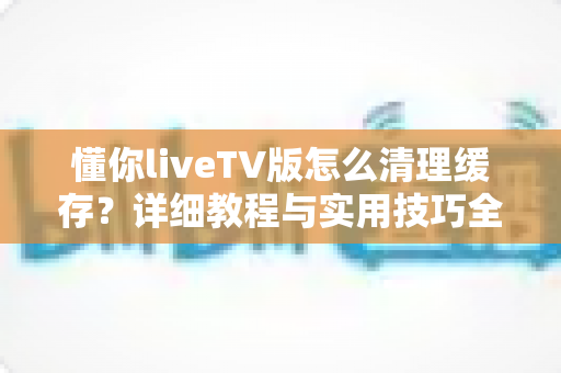 懂你liveTV版怎么清理缓存?详细教程与实用技巧全解析 懂你liveTV版怎么清理缓存?详细教程与实用技巧全解析