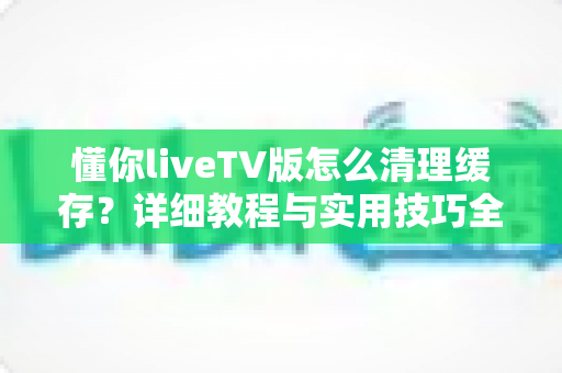 懂你liveTV版怎么清理缓存？详细教程与实用技巧全解析