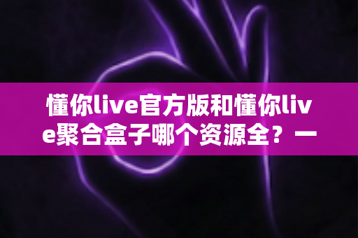 懂你live官方版和懂你live聚合盒子哪个资源全?一文读懂两大版本资源差异与选择攻略 懂你live官方版和懂你live聚合盒子哪个资源全?一文读懂两大版本资源差异与选择攻略
